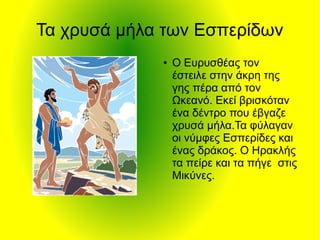 Τα χρυσά μήλα των Εσπερίδων
● Ο Ευρυσθέας τον
έστειλε στην άκρη της
γης πέρα από τον
Ωκεανό. Εκεί βρισκόταν
ένα δέντρο που έβγαζε
χρυσά μήλα.Τα φύλαγαν
οι νύμφες Εσπερίδες και
ένας δράκος. Ο Ηρακλής
τα πείρε και τα πήγε στις
Μικύνες.
 