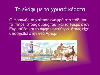 Το ελάφι με τα χρυσά κέρατα
● Ο Ηρακλής το χτύπισε ελαφρά στο πόδι του
το πήρε στους όμους του και το έφερε στον
Ευρυσθέα και το άφησε ελεύθερο όπως είχε
υποσχεθεί στην θεά Άρτεμη.
 