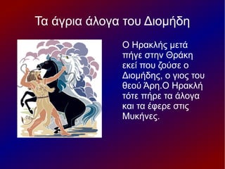Τα άγρια άλογα του Διομήδη
Ο Ηρακλής μετά
πήγε στην Θράκη
εκεί που ζούσε ο
Διομήδης, ο γιος του
θεού Άρη.Ο Ηρακλή
τότε πήρε τα άλογα
και τα έφερε στις
Μυκήνες.
 