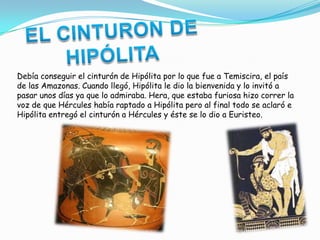 Debía conseguir el cinturón de Hipólita por lo que fue a Temiscira, el país
de las Amazonas. Cuando llegó, Hipólita le dio la bienvenida y lo invitó a
pasar unos días ya que lo admiraba. Hera, que estaba furiosa hizo correr la
voz de que Hércules había raptado a Hipólita pero al final todo se aclaró e
Hipólita entregó el cinturón a Hércules y éste se lo dio a Euristeo.
 