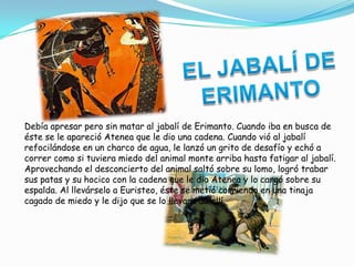Debía apresar pero sin matar al jabalí de Erimanto. Cuando iba en busca de
éste se le apareció Atenea que le dio una cadena. Cuando vió al jabalí
refocilándose en un charco de agua, le lanzó un grito de desafío y echó a
correr como si tuviera miedo del animal monte arriba hasta fatigar al jabalí.
Aprovechando el desconcierto del animal saltó sobre su lomo, logró trabar
sus patas y su hocico con la cadena que le dio Atenea y lo cargó sobre su
espalda. Al llevárselo a Euristeo, éste se metió corriendo en una tinaja
cagado de miedo y le dijo que se lo llevara de allí.
 