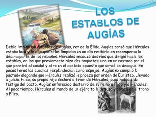 Debía limpiar los establos de Augías, rey de la Élide. Augías pensó que Hércules
estaba loco y le dijo que si los limpiaba en un día recibiría en recompensa la
décima parte de los rebaños. Hércules encauzó dos ríos que dirigió hacia los
establos, en los que previamente hizo dos boquetes; uno en un costado por el
que penetró el caudal y otro en el costado opuesto que sirvió de desagüe. En
pocas horas las cuadras resplandecían como espejos. Augías no cumplió lo
pactado alegando que Hércules realizó la proeza por orden de Euristeo. Llevado
a juicio, Fileo, su propio hijo declaró a favor de Hércules, pues había sido
testigo del pacto. Augías enfurecido desterró de su reino a Fileo y a Hércules.
Al poco tiempo, Hércules al mando de un ejército lo depuso y colocó en el trono
a Fileo.
 