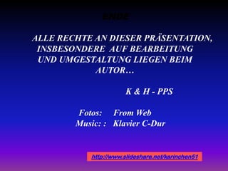 ENDE
ALLE RECHTE AN DIESER PRÄSENTATION,
INSBESONDERE AUF BEARBEITUNG
UND UMGESTALTUNG LIEGEN BEIM
AUTOR…
K & H - PPS
Fotos: From Web
Music: : Klavier C-Dur
http://www.slideshare.net/karinchen51