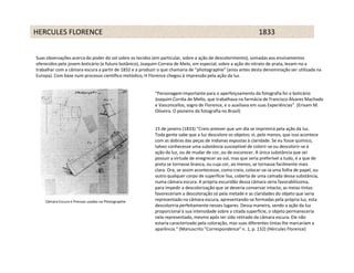 HERCULES FLORENCE                                                                                             1833


Suas observações acerca do poder do sol sobre os tecidos (em particular, sobre a ação de descolorimento), somadas aos ensinamentos
oferecidos pelo jovem boticário (e futuro botânico), Joaquim Correia de Melo, em especial, sobre a ação do nitrato de prata, levam-no a
trabalhar com a câmara escura a partir de 1832 e a produzir o que chamaria de “photographie” (anos antes desta denominação ser utilizada na
Europa). Com base num processo científico metódico, H Florence chegou à impressão pela ação da luz.


                                                          “Personagem importante para o aperfeiçoamento da fotografia foi o boticário
                                                          Joaquim Corrêa de Mello, que trabalhava na farmácia de Francisco Álvares Machado
                                                          e Vasconcellos, sogro de Florence, e o auxiliava em suas Experiências”. (Erivam M.
                                                          Oliveira. O pioneiro da fotografia no Brasil)


                                                          15 de janeiro (1833) "Creio antever que um dia se imprimirá pela ação da luz.
                                                          Toda gente sabe que a luz descolore os objetos; vi, pelo menos, que isso acontece
                                                          com as dobras das peças de indianas expostas à claridade. Se eu fosse químico,
                                                          talvez conhecesse uma substância susceptível de colorir-se ou descolorir-se à
                                                          ação da luz, ou de mudar de cor, ou de escurecer. A única substância que sei
                                                          possuir a virtude de enegrecer ao sol, mas que seria preferível a tudo, é a que de
                                                          preta se tornasse branca, ou cuja cor, ao menos, se tornasse facilmente mais
                                                          clara. Ora, se assim acontecesse, como creio, colocar-se-ia uma folha de papel, ou
                                                          outro qualquer corpo de superfície lisa, coberta de uma camada dessa substância,
                                                          numa câmara escura. A própria escuridão dessa câmara seria favorabilíssima,
                                                          para impedir a descolorização que se deveria conservar intacto; as meias tintas
                                                          favoreceriam a descoloração só pela metade e as claridades do objeto que seria
    Câmara Escura e Prensas usadas na Photographie        representado na câmara escura, apresentando-se formadas pela própria luz, esta
                                                          descoloriria perfeitamente nesses lugares. Dessa maneira, sendo a ação da luz
                                                          proporcional à sua intensidade sobre a citada superfície, o objeto permaneceria
                                                          nela representado, mesmo após ter sido retirado da câmara escura. Ele não
                                                          estaria caracterizado pela coloração, mas suas diferentes tintas lhe marcariam a
                                                          aparência.“ (Manuscrito "Correspondence" n. 1, p. 132) (Hércules Florence)
 