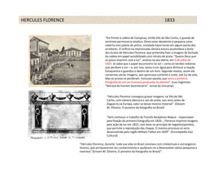 HERCULES FLORENCE                                                                     1833


                                       “Em frente à cadeia de Campinas, então Vila de São Carlos, o guarda de
                                       sentinela permanecia estático. Devia estar desatento à pequena caixa
                                       coberta com paleta de pintor, instalada havia horas em algum ponto dos
                                       arredores. O orifício na improvisada câmara escura acomodava a lente
                                       dos óculos de Hércules Florence, que pretendia fixar a imagem da fachada
                                       da cadeia em papel sensibilizado com nitrato de prata. “Queira Deus que
                                       se possa imprimir com a luz”, anotou no seu diário, em 3 de julho de
                                       1833. Já sabia que o papel escureceria no sol – como os tecidos indianos
                                       que perdiam a cor – e, por isso, lavou-o em água para diminuir a reação
                                       fotoquímica e guardou-o dentro de um livro. Segundo relatos, assim ele
                                       conservou várias imagens, que apreciava somente à noite, sob luz de vela.
                                       Mas as provas se perderam. Inclusive aquela, que seria a primeira
                                       fotografia de um ser humano produzida no planeta”. (Luiz Sugimoto.
                                       “Retrato do homem bicentenário”. Jornal da Unicamp)


                                         “Hércules Florence conseguiu gravar imagens, na Vila de São
                                         Carlos, com câmera obscura e sais de prata, seis anos antes de
                                         Daguerre,na Europa, valer-se desse mesmo material”. (Elevam
                                         M. Oliveira. O pioneiro da fotografia no Brasil)


                                         “Sem conhecer o trabalho do francês Nicéphore Niépce - responsável
                                         pela fixação da primeira fotografia em 1826 -, Florence imprime imagens
                                         pela ação da luz em 1832, com base no princípio de negativo/positivo,
                                         que permite a reprodução das chapas. O mesmo processo só seria
                                         desenvolvido pelo inglês William Talbot em 1839”. (Enciclopédia Itaú
                                         Cultural)

                    “Hércules Florence, durante toda sua vida no Brasil conviveu com intelectuais e estrangeiros
                    ilustres, que enriqueceram seu conhecimento e ajudaram-no a desenvolver várias pesquisas e
                    inventos” (Erivam M. Oliveira. O pioneiro da fotografia no Brasil)”
 