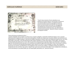 HERCULES FLORENCE                                                                                           1839/1842




                                                                   “A partir desse momento, Florence abandonou suas
                                                                   pesquisas com câmera obscura e sais de prata e escreveu em
                                                                   uma cópia do diploma maçônico, conseguido através do
                                                                   processo da câmera obscura sensibilizada com nitrato de
                                                                   prata, que outros tiveram mais sorte. Fez a divulgação de
                                                                   suas pesquisas por meio do jornal O Pharol Paulistano e
                                                                   Jornal do Commércio do Rio de Janeiro, sem obter êxito e o
                                                                   reconhecimento esperado”. (Elevam M. Oliveira. O pioneiro
                                                                   da fotografia no Brasil)



 "Estou certo de que se estivesse em Paris..."
 "Inventei a fotografia. Fixei as imagens na câmara escura. Inventei a poligrafia, a impressão simultânea de todas as cores, a prancha
 definitivamente carregada de tinta, os novos sinais estenográficos. Concebi uma máquina que me parecia infalível, cujo movimento seria
 independente de um agente qualquer e cuja força teria alguma importância. Comecei a fazer uma coleção de estudos de céus, com novas
 observações, muitas aliás, e meus descobrimentos estão comigo, sepultados na sombra. Meu talento, minhas vigílias, meus pesares,
 minhas privações são estéreis para os outros. Não me socorrem as artes peculiares às grandes cidades, para desenvolver e aperfeiçoar
 alguns de meus descobrimentos, para que eu me cientificasse da exatidão de algumas de minhas idéias. Estou certo de que, se estivesse
 em Paris, um único de meus descobrimentos poderia, talvez, suavizar-me a sorte, ser útil à sociedade. Lá, talvez, não me faltassem
 pessoas que me ouviriam, me adivinhariam e me protegeriam. Estou certo de que o público, o verdadeiro protetor dos talentos, me
 compensaria de meus sacrifícios. Aqui, porém, ninguém vejo a quem possa comunicar minhas idéias. Os em condições de as entenderem,
 seriam dominados por suas próprias idéias, por suas especulações, pela política, etc.“ (Hércules Florence)
 
