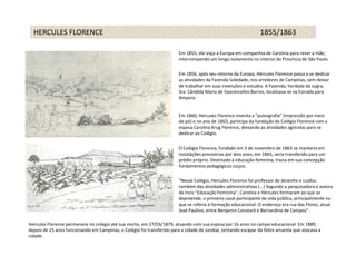 HERCULES FLORENCE                                                                                              1855/1863

                                                                         Em 1855, ele viaja a Europa em companhia de Carolina para rever a mãe,
                                                                         interrompendo um longo isolamento no interior da Província de São Paulo.

                                                                         Em 1856, após seu retorno da Europa, Hércules Florence passa a se dedicar
                                                                         as atividades da Fazenda Soledade, nos arredores de Campinas, sem deixar
                                                                         de trabalhar em suas invenções e estudos. A Fazenda, herdada da sogra,
                                                                         Sra. Cândida Maria de Vasconcellos Barros, localizava-se na Estrada para
                                                                         Amparo.


                                                                         Em 1860, Hercules Florence inventa a "pulvografia" (impressão por meio
                                                                         do pó) e no ano de 1863, participa da fundação do Colégio Florence com a
                                                                         esposa Carolina Krug Florence, deixando as atividades agrícolas para se
                                                                         dedicar ao Colégio.

                                                                         O Colégio Florence, fundado em 3 de novembro de 1863 se manteria em
                                                                         instalações provisórias por dois anos; em 1865, seria transferido para um
                                                                         prédio próprio. Destinado à educação feminina, trazia em sua concepção
                                                                         fundamentos pedagógicos suiços.

                                                                         “Nesse Colégio, Hercules Florence foi professor de desenho e cuidou
                                                                         também das atividades administrativas (...) Segundo a pesquisadora e autora
                                                                         do livro "Educação Feminina", Carolina e Hércules formaram ao que se
                                                                         depreende, o primeiro casal participante da vida pública, principalmente no
                                                                         que se referia à formação educacional. O endereço era rua das Flores, atual
                                                                         José Paulino, entre Benjamin Constant e Bernardino de Campos”.

Hercules Florence permanece no colégio até sua morte, em 27/03/1879, atuando com sua esposa por 16 anos no campo educacional. Em 1889,
depois de 25 anos funcionando em Campinas, o Colégio foi transferido para a cidade de Jundiaí, tentando escapar da febre amarela que atacava a
cidade.
 