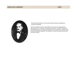 HERCULES FLORENCE                                                             1879




                     Hércules Florence falece em 27 de março de 1879, achando-se sepultado no
                     Cemitério da Saudade.

                    “No Centro de Memória da Unicamp (CMU), encontra-se uma autobiografia de
                    Hércules Florence - ou Hercule, seu prenome em francês -, de 1832 (...) desenhos,
                    reproduções de telas e dez rolos microfilmados com os manuscritos narrando a saga
                    da famosa Expedição Langsdorff” (Luiz Sugimoto. “Retrato do homem bicentenário”.
                    Jornal da Unicamp)
 