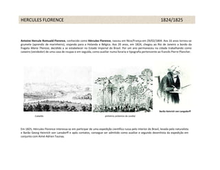 HERCULES FLORENCE                                                                                                1824/1825



Antoine Hercule Romuald Florence, conhecido como Hércules Florence, nasceu em Nice/França em 29/02/1804. Aos 16 anos tornou-se
grumete (aprendiz de marinheiro), viajando para a Holanda e Bélgica. Aos 20 anos, em 1824, chegou ao Rio de Janeiro a bordo da
fragata Maria Thereza, decidido a se estabelecer no Estado Imperial do Brasil. Por um ano permaneceu na cidade trabalhando como
caixeiro (vendedor) de uma casa de roupas e em seguida, como auxiliar numa livraria e tipografia pertencente ao francês Pierre Plancher.




                                                                                                                Barão Heinrich von Langsdorff
           Cubatão                                                  pinheiros próximos de Jundiaí




Em 1825, Hércules Florence interessa-se em participar de uma expedição científica russa pelo interior do Brasil, levada pelo naturalista
e Barão Georg Heinrich von Lansdorff e após contatos, consegue ser admitido como auxiliar e segundo desenhista da expedição em
conjunto com Aimé-Adrien Taunay.
 
