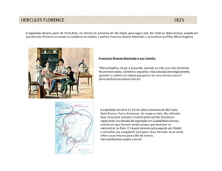 HERCULES FLORENCE                                                                                           1825 1825

 A expedição deveria partir de Porto Feliz, no interior da província de São Paulo, para seguir pelo Rio Tietê ao Mato Grosso, ocasião em
 que Hércules Florence se instala na residência do médico e político Francisco Álvares Machado, e ali conhece sua filha, Maria Angélica.




                                                          Francisco Álvares Machado e sua Família

                                                          “Maria Angélica, de pé, à esquerda, apoiada na mãe, que está bordando.
                                                          No primeiro plano, também à esquerda, está colocada estrategicamente,
                                                          apoiado na cadeira um objeto que parece ser uma câmera escura”
                                                          (herculesflorence.polens.com.br)




                                                           A expedição percorre 13 mil km pelas províncias de São Paulo,
                                                           Mato Grosso, Pará e Amazonas. No mapa ao lado, são utilizadas
                                                           duas cores para assinalar o trajeto pelos sertões brasileiros,
                                                           registrando-se a divisão da expedição em Cuiabá/Mato Grosso,
                                                           ocasião em que formam-se dois grupos que deveriam se
                                                           reencontrar no Pará. O traçado amarelo seria seguida por Riedel;
                                                           o vermelho, por Langsdorff, com quem ficou Hércules. A cor verde
                                                           refere-se ao retorno para o Rio de Janeiro.
                                                           (herculesflorence.polens.com.br)
 