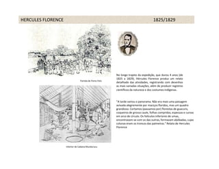 HERCULES FLORENCE                                                                     1825/1829




                                                         No longo trajeto da expedição, que durou 4 anos (de
                                                         1825 a 1829), Hércules Florence produz um relato
                                Partida de Porto Feliz
                                                         detalhado das atividades, registrando com desenhos
                                                         as mais variadas situações, além de produzir registros
                                                         científicos da natureza e dos costumes indígenas.


                                                         "A tarde variou o panorama. Não era mais uma paisagem
                                                         avivada alegremente por maciços floridos, mas um quadro
                                                         grandioso. Cortamos (passamos por) florestas de guacuris,
                                                         coqueiros de grosso caule, folhas compridas, espessas e curvas
                                                         em arco de círculo. Os folículos inferiores de umas,
                                                         encontravam-se com os das outras, formavam abóbadas, cujas
                                                         colunas eram os troncos das palmeiras." Relato de Hercules
                                                         Florence




                    Interior de Cabana Mundurucu
 