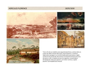 HERCULES FLORENCE                                            1829/1830




                    “Com o fim de seu trabalho como segundo desenhista, o artista radica-se
                    a partir de 1830 na Vila de São Carlos, atual Campinas (..) Continua
                    registrando a paisagem e as transformações pelas quais passa a região
                    no decorrer do século XIX. Documenta o incremento da lavoura de cana-
                    de-açúcar e café, o trabalho escravo nos engenhos, as queimadas e
                    derrubada das matas para plantio e, em menor número, a capital
                    paulista.”(Enciclopédia Itaú Cultural).
 