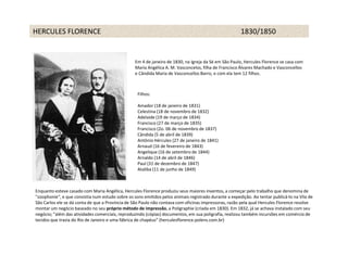 HERCULES FLORENCE                                                                                      1830/1850


                                                  Em 4 de janeiro de 1830, na Igreja da Sé em São Paulo, Hercules Florence se casa com
                                                  Maria Angélica A. M. Vasconcelos, filha de Francisco Álvares Machado e Vasconcellos
                                                  e Cândida Maria de Vasconcellos Barro, e com ela tem 12 filhos.



                                                   Filhos:

                                                   Amador (18 de janeiro de 1831)
                                                   Celestina (18 de novembro de 1832)
                                                   Adelaide (19 de março de 1834)
                                                   Francisco (27 de março de 1835)
                                                   Francisco (2o. 06 de novembro de 1837)
                                                   Cândida (5 de abril de 1839)
                                                   Antônio Hércules (27 de janeiro de 1841)
                                                   Arnaud (16 de fevereiro de 1843)
                                                   Angelique (16 de setembro de 1844)
                                                   Arnaldo (14 de abril de 1846)
                                                   Paul (31 de dezembro de 1847)
                                                   Ataliba (11 de junho de 1849)



Enquanto esteve casado com Maria Angélica, Hercules Florence produziu seus maiores inventos, a começar pelo trabalho que denomina de
"zoophonie“, e que consistia num estudo sobre os sons emitidos pelos animais registrado durante a expedição. Ao tentar publicá-lo na Vila de
São Carlos ele se dá conta de que a Província de São Paulo não contava com oficinas impressoras, razão pela qual Hercules Florence resolve
montar um negócio baseado no seu próprio método de impressão, a Poligraphie (criada em 1830). Em 1832, já se achava instalado com seu
negócio; “além das atividades comerciais, reproduzindo (cópias) documentos, em sua poligrafia, realizou também incursões em comércio de
tecidos que trazia do Rio de Janeiro e uma fábrica de chapéus” (herculesflorence.polens.com.br)
 