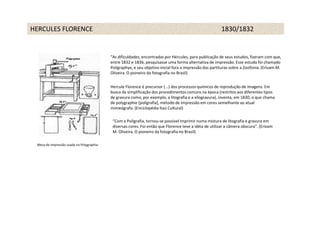 HERCULES FLORENCE                                                                                       1830/1832


                                          “As dificuldades, encontradas por Hércules, para publicação de seus estudos, fizeram com que,
                                          entre 1832 e 1836, pesquisasse uma forma alternativa de impressão. Esse estudo foi chamado
                                          Poligraphye, e seu objetivo inicial fora a impressão das partituras sobre a Zoofonia. (Erivam M.
                                          Oliveira. O pioneiro da fotografia no Brasil)


                                          Hercule Florence é precursor (...) dos processos químicos de reprodução de imagens. Em
                                          busca da simplificação dos procedimentos comuns na época (restritos aos diferentes tipos
                                          de gravura como, por exemplo, a litografia e a xilogravura), inventa, em 1830, o que chama
                                          de polygraphie [poligrafia], método de impressão em cores semelhante ao atual
                                          mimeógrafo. (Enciclopédia Itaú Cultural)

                                           “Com a Poligrafia, tornou-se possível imprimir numa mistura de litografia e gravura em
                                           diversas cores. Foi então que Florence teve a idéia de utilizar a câmera obscura”. (Erivam
                                           M. Oliveira. O pioneiro da fotografia no Brasil)

 Mesa de impressão usada na Polygraphia
 