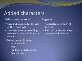 Added characters
Philoctetes, a satyr?             Pegasus
 Greek who assisted at the end    Associated with myth of
  of the Trojan War                 Perseus
 Hercules’ mentor, according      Born out of Medusa when
  to some accounts: Chiron, the     decapitated by Perseus
  centaur
 Satyrs- really like women
    Wood-nymphs
    Meg
    Random chicks chasing H.
    Aphrodite at end
 