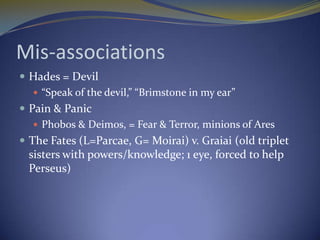 Mis-associations
 Hades = Devil
    “Speak of the devil,” “Brimstone in my ear”
 Pain & Panic
    Phobos & Deimos, = Fear & Terror, minions of Ares
 The Fates (L=Parcae, G= Moirai) v. Graiai (old triplet
 sisters with powers/knowledge; 1 eye, forced to help
 Perseus)
 