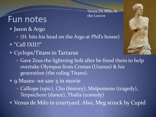 Venus De Milo, in
                                    the Louvre
Fun notes
 Jason & Argo
    (H. hits his head on the Argo at Phil’s house)
 “Call IXII!!”
 Cyclops/Titans in Tartarus
    Gave Zeus the lightning bolt after he freed them to help
     overtake Olympus from Cronus (Uranus) & his
     generation (the ruling Titans).
 9 Muses- we saw 5 in movie
    Calliope (epic), Clio (history), Melpomene (tragedy),
     Terpsichore (dance), Thalia (comedy)
 Venus de Milo in courtyard. Also, Meg struck by Cupid
 