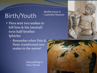 Marble statue in

Birth/Youth                     Capitoline Museum


 Hera sent two snakes to
 kill him & his (mortal)
 twin half-brother
 Iphicles
   Remember when Pain &
    Panic transformed into
    snakes in the movie?



             Vase painting in
             Vulci, Etruria
 