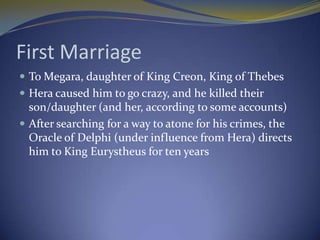First Marriage
 To Megara, daughter of King Creon, King of Thebes
 Hera caused him to go crazy, and he killed their
  son/daughter (and her, according to some accounts)
 After searching for a way to atone for his crimes, the
  Oracle of Delphi (under influence from Hera) directs
  him to King Eurystheus for ten years
 