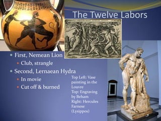 The Twelve Labors


 First, Nemean Lion
    Club, strangle
 Second, Lernaean Hydra
                      Top Left: Vase
    In movie
                      painting in the
    Cut off & burned Louvre
                          Top: Engraving
                          by Beham
                          Right: Hercules
                          Farnese
                          (Lysippos)
 