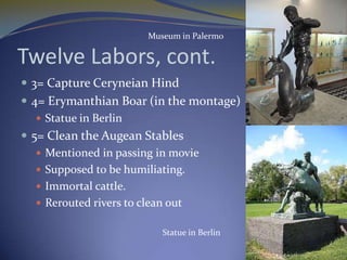 Museum in Palermo

Twelve Labors, cont.
 3= Capture Ceryneian Hind
 4= Erymanthian Boar (in the montage)
    Statue in Berlin
 5= Clean the Augean Stables
    Mentioned in passing in movie
    Supposed to be humiliating.
    Immortal cattle.
    Rerouted rivers to clean out

                         Statue in Berlin
 