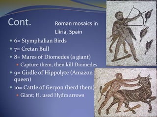 Cont.              Roman mosaics in
                   Llíria, Spain
 6= Stymphalian Birds
 7= Cretan Bull
 8= Mares of Diomedes (a giant)
    Capture them, then kill Diomedes
 9= Girdle of Hippolyte (Amazon
  queen)
 10= Cattle of Geryon (herd them)
   Giant; H. used Hydra arrows
 