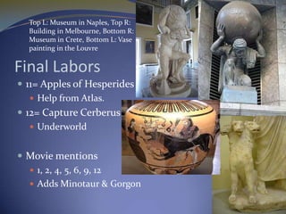 Top L: Museum in Naples, Top R:
  Building in Melbourne, Bottom R:
  Museum in Crete, Bottom L: Vase
  painting in the Louvre


Final Labors
 11= Apples of Hesperides
    Help from Atlas.
 12= Capture Cerberus
    Underworld


 Movie mentions
   1, 2, 4, 5, 6, 9, 12
   Adds Minotaur & Gorgon
 
