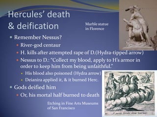 Hercules’ death
& deification                           Marble statue
                                        in Florence

 Remember Nessus?
    River-god centaur
    H. kills after attempted rape of D.(Hydra-tipped arrow)
    Nessus to D.: “Collect my blood, apply to H’s armor in
     order to keep him from being unfaithful.”
        His blood also poisoned (Hydra arrow)
        Deianira applied it, & it burned Herc.
 Gods deified him
    Or, his mortal half burned to death
                    Etching in Fine Arts Museums
                    of San Francisco
 