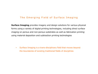 The Emer g i n g Fi e l d o f Su r fac e Imag i n g 
Surface Imaging provides imagery and design solutions for various physical 
forms using a variety of digital printing technologies, including direct surface 
imaging on porous and non-porous substrates as well as fabrication printing 
using material deposition and subtraction printing technologies 
• Surface Imaging is a trans-disciplinary field that moves beyond 
the boundaries of existing traditional fields of disciplines 
 