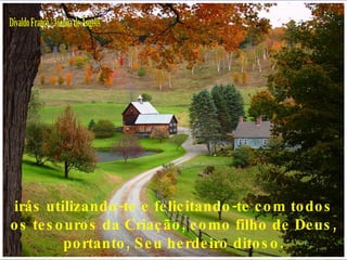 Divaldo Franco / Joanna de Ângelis irás utilizando-te e felicitando-te com todos os tesouros da Criação, como filho de Deus, portanto, Seu herdeiro ditoso. 