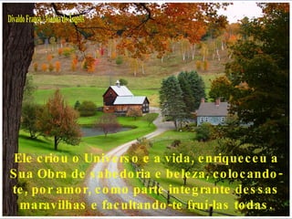 Divaldo Franco / Joanna de Ângelis Ele criou o Universo e a vida, enriqueceu a Sua Obra de sabedoria e beleza, colocando-te, por amor, como parte integrante dessas maravilhas e facultando-te fruí-las todas. 