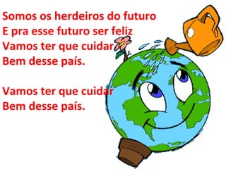 Somos os herdeiros do futuro  E pra esse futuro ser feliz  Vamos ter que cuidar  Bem desse país. Vamos ter que cuidar  Bem desse país. 