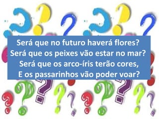 Será que no futuro haverá flores?  Será que os peixes vão estar no mar?  Será que os arco-íris terão cores, E os passarinhos vão poder voar? 