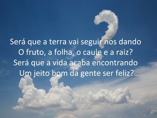 Será que a terra vai seguir nos dando  O fruto, a folha, o caule e a raiz?  Será que a vida acaba encontrando  Um jeito bom da gente ser feliz? 