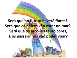Será que no futuro haverá flores?  Será que os peixes vão estar no mar?  Será que os arco-íris terão cores, E os passarinhos vão poder voar? 