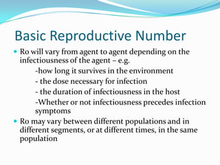 Basic Reproductive Number
 R0 will vary from agent to agent depending on the

infectiousness of the agent – e.g.
-how long it survives in the environment
- the dose necessary for infection
- the duration of infectiousness in the host
-Whether or not infectiousness precedes infection
symptoms
 R0 may vary between different populations and in
different segments, or at different times, in the same
population

 