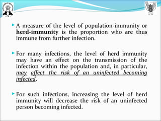  A measure of the level of population-immunity or
herd-immunity is the proportion who are thus
immune from further infection.
 For many infections, the level of herd immunity
may have an effect on the transmission of the
infection within the population and, in particular,
may affect the risk of an uninfected becoming
infected.
 For such infections, increasing the level of herd
immunity will decrease the risk of an uninfected
person becoming infected.
 