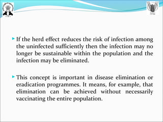  If the herd effect reduces the risk of infection among
the uninfected sufficiently then the infection may no
longer be sustainable within the population and the
infection may be eliminated.
 This concept is important in disease elimination or
eradication programmes. It means, for example, that
elimination can be achieved without necessarily
vaccinating the entire population.
 