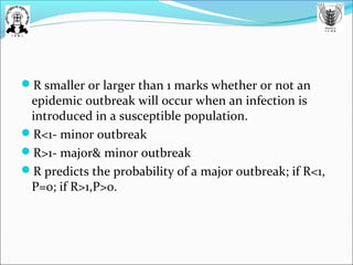 R smaller or larger than 1 marks whether or not an
epidemic outbreak will occur when an infection is
introduced in a susceptible population.
R<1- minor outbreak
R>1- major& minor outbreak
R predicts the probability of a major outbreak; if R<1,
P=0; if R>1,P>0.
 
