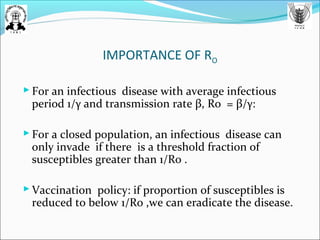 IMPORTANCE OF RO
 For an infectious disease with average infectious
period 1/γ and transmission rate β, Ro = β/γ:
 For a closed population, an infectious disease can
only invade if there is a threshold fraction of
susceptibles greater than 1/Ro .
 Vaccination policy: if proportion of susceptibles is
reduced to below 1/Ro ,we can eradicate the disease.
 