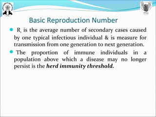 Basic Reproduction Number
 R0 is the average number of secondary cases caused
by one typical infectious individual & is measure for
transmission from one generation to next generation.
 The proportion of immune individuals in a
population above which a disease may no longer
persist is the herd immunity threshold.
 