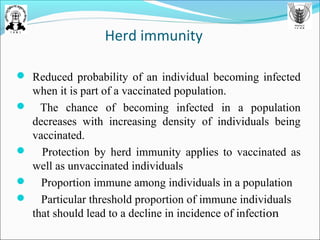 Herd immunity
 Reduced probability of an individual becoming infected
when it is part of a vaccinated population.
 The chance of becoming infected in a population
decreases with increasing density of individuals being
vaccinated.
 Protection by herd immunity applies to vaccinated as
well as unvaccinated individuals
 Proportion immune among individuals in a population
 Particular threshold proportion of immune individuals
that should lead to a decline in incidence of infection
 