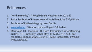 References
1. ‘Herd Immunity’ : A Rough Guide. Vaccines CID 2011:52
2. Park’s Textbook of Preventive And Social Medicine 25th/Edition
3. Textbook of Epidemiology by Leon Gordis
4. www.who.int : Situation Update Report- 38 (India)
5. Randolph HE, Barreiro LB. Herd Immunity: Understanding
COVID-19. Immunity. 2020 May 19;52(5):737-741. doi:
10.1016/j.immuni.2020.04.012. PMID: 32433946; PMCID:
PMC7236739.
 