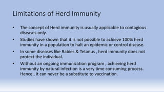 Limitations of Herd Immunity
• The concept of Herd immunity is usually applicable to contagious
diseases only.
• Studies have shown that it is not possible to achieve 100% herd
immunity in a population to halt an epidemic or control disease.
• In some diseases like Rabies & Tetanus , herd immunity does not
protect the individual.
• Without an ongoing immunization program , achieving herd
immunity by natural infection is a very time consuming process.
Hence , it can never be a substitute to vaccination.
 
