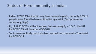 Status of Herd Immunity in India :
• India’s COVID 19 epidemic may have crossed a peak , but only 6.6% of
people were found to have antibodies against it ( Seroprevalence
survey Aug-Sep ).
• R0 of SARS COV is still not known, but assuming R0 = 1.5-2 , the HIT
for COVID 19 will be around 50-60%.
• So, It seems unlikely that India has reached Herd Immunity Threshold
for COVID-19.
 