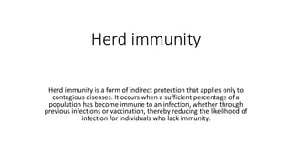 Herd immunity
Herd immunity is a form of indirect protection that applies only to
contagious diseases. It occurs when a sufficient percentage of a
population has become immune to an infection, whether through
previous infections or vaccination, thereby reducing the likelihood of
infection for individuals who lack immunity.
 