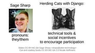 Herding Cats with Django:
technical tools &
social incentives
to encourage participation
Slides CC-BY-NC-SA Sage Sharp <sharp@otter.technology>
Cat and cowboy boots CC-BY-NC-SA 2.0 Nicole Hoffmann
Sage Sharp
pronouns:
they/them
 