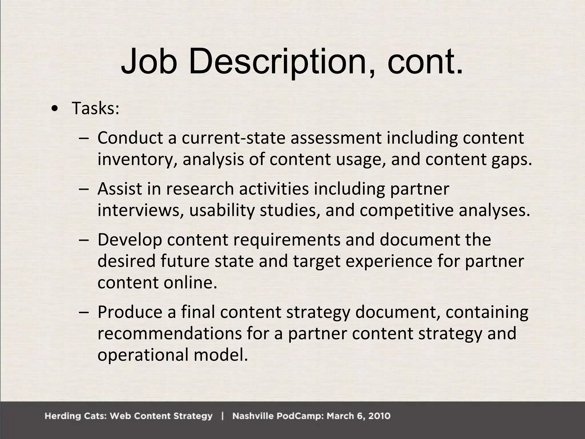 Job Description, cont. Tasks: Conduct a current-state assessment including content inventory, analysis of content usage, and content gaps. Assist in research activities including partner interviews, usability studies, and competitive analyses. Develop content requirements and document the desired future state and target experience for partner content online. Produce a final content strategy document, containing recommendations for a partner content strategy and operational model. 