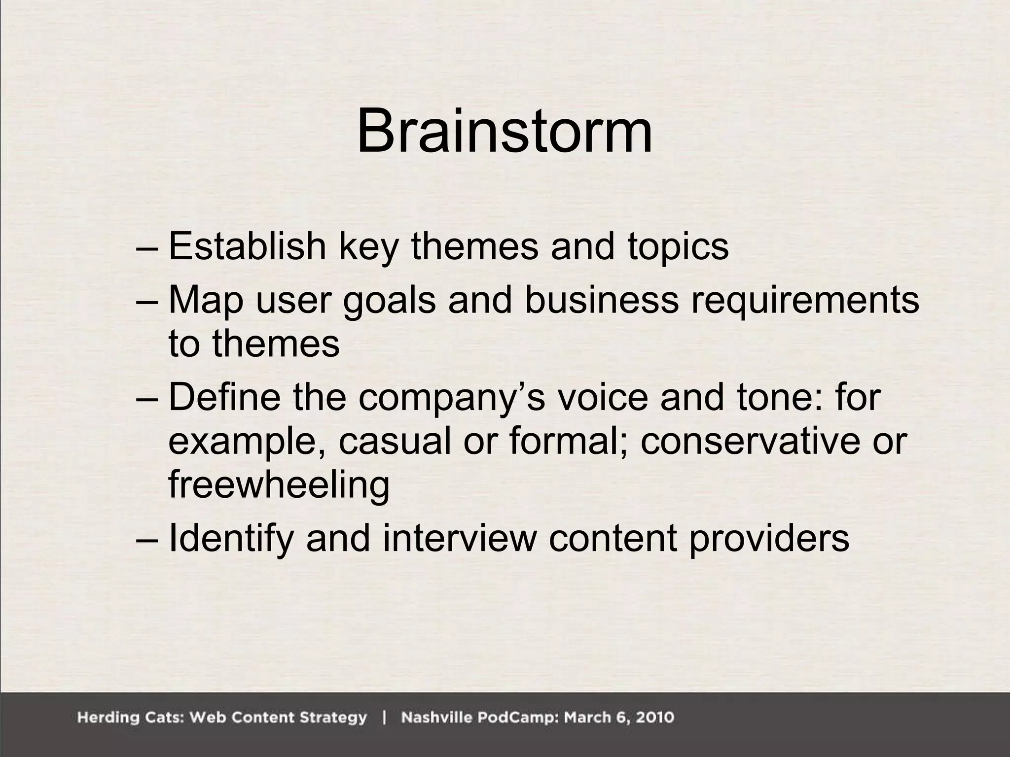 Brainstorm Establish key themes and topics Map user goals and business requirements to themes Define the company’s voice and tone: for example, casual or formal; conservative or freewheeling Identify and interview content providers 
