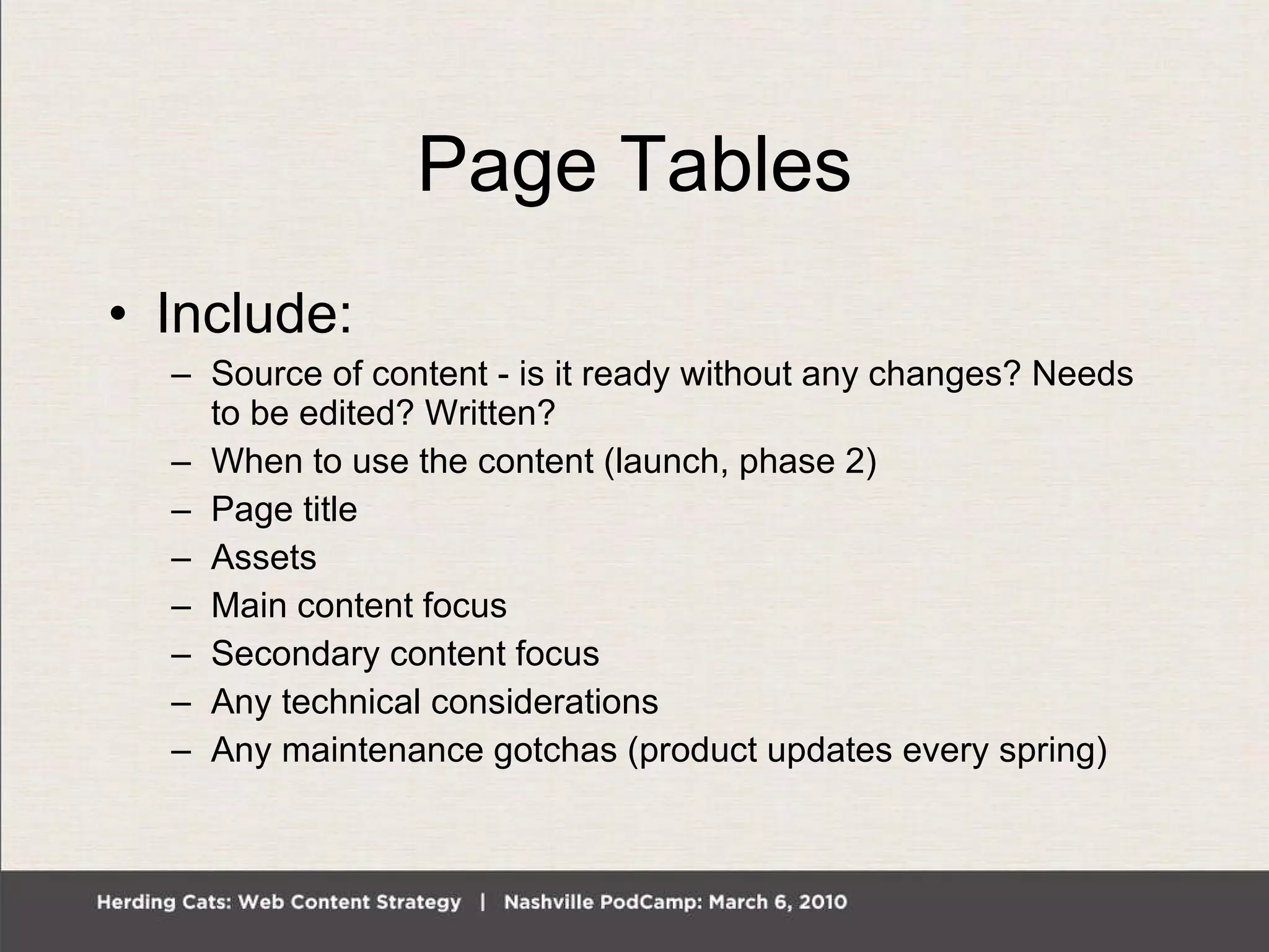 Page Tables Include: Source of content - is it ready without any changes? Needs to be edited? Written? When to use the content (launch, phase 2) Page title Assets Main content focus Secondary content focus Any technical considerations Any maintenance gotchas (product updates every spring) 